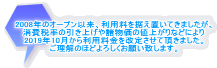 2008年のオープン以来、利用料を据え置いてきましたが、 消費税率の引き上げや諸物価の値上がりなどにより 2019年10月から利用料金を改定させて頂きました。 ご理解のほどよろしくお願い致します。